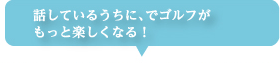 話しているうちに、でゴルフがもっと楽しくなる!