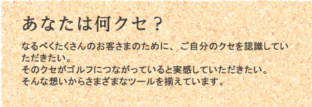 あなたは何クセ? なるべくたくさんのお客さまのために、ご自分のクセを認識していただきたい。 そのクセがゴルフにつながっていると実感していただきたい。 そんな想いからさまざまなツールを揃えています。