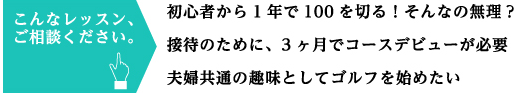こんなレッスン、ご相談ください。 初心者から1年で100を切る!そんなの無理? 接待のために、3ヶ月でコースデビューが必要 夫婦共通の趣味としてゴルフを始めたい
