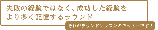 失敗の経験ではなく、成功した経験をより多く記憶するラウンド それがラウンドレッスンのモットーです!