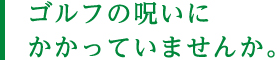ゴルフの呪いにかかっていませんか。